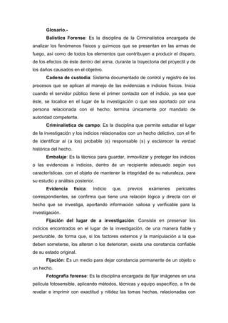 Glosario.-
Balística Forense: Es la disciplina de la Criminalística encargada de
analizar los fenómenos físicos y químicos que se presentan en las armas de
fuego, así como de todos los elementos que contribuyen a producir el disparo,
de los efectos de éste dentro del arma, durante la trayectoria del proyectil y de
los daños causados en el objetivo.
Cadena de custodia: Sistema documentado de control y registro de los
procesos que se aplican al manejo de las evidencias e indicios físicos. Inicia
cuando el servidor público tiene el primer contacto con el indicio, ya sea que
éste, se localice en el lugar de la investigación o que sea aportado por una
persona relacionada con el hecho; termina únicamente por mandato de
autoridad competente.
Criminalística de campo: Es la disciplina que permite estudiar el lugar
de la investigación y los indicios relacionados con un hecho delictivo, con el fin
de identificar al (a los) probable (s) responsable (s) y esclarecer la verdad
histórica del hecho.
Embalaje: Es la técnica para guardar, inmovilizar y proteger los indicios
o las evidencias e indicios, dentro de un recipiente adecuado según sus
características, con el objeto de mantener la integridad de su naturaleza, para
su estudio y análisis posterior.
Evidencia física: Indicio que, previos exámenes periciales
correspondientes, se confirma que tiene una relación lógica y directa con el
hecho que se investiga, aportando información valiosa y verificable para la
investigación.
Fijación del lugar de a investigación: Consiste en preservar los
indicios encontrados en el lugar de la investigación, de una manera fiable y
perdurable, de forma que, si los factores externos y la manipulación a la que
deben someterse, los alteran o los deterioran, exista una constancia confiable
de su estado original.
Fijación: Es un medio para dejar constancia permanente de un objeto o
un hecho.
Fotografía forense: Es la disciplina encargada de fijar imágenes en una
película fotosensible, aplicando métodos, técnicas y equipo específico, a fin de
revelar e imprimir con exactitud y nitidez las tomas hechas, relacionadas con
 