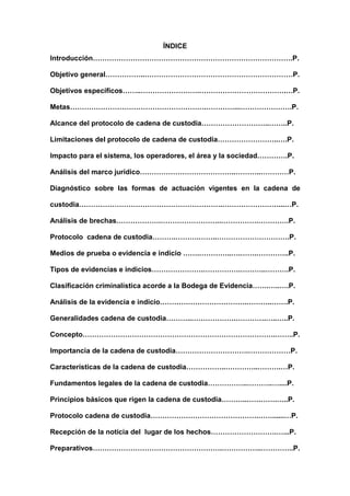ÍNDICE
Introducción………………………………………………………………………….P.
Objetivo general……………..………………………………………………………P.
Objetivos específicos……..…………………….……………………………….…P.
Metas………………………………………………….…………...………………….P.
Alcance del protocolo de cadena de custodia………………………..……..P.
Limitaciones del protocolo de cadena de custodia……………………..….P.
Impacto para el sistema, los operadores, el área y la sociedad………….P.
Análisis del marco jurídico…………………………………..………..…………P.
Diagnóstico sobre las formas de actuación vigentes en la cadena de
custodia…………………………………………………….……………………...…P.
Análisis de brechas……………….……………………..…………….………….P.
Protocolo cadena de custodia……….……….……..………………………….P.
Medios de prueba o evidencia e indicio …….…………..….…….…………..P.
Tipos de evidencias e indicios………………….…………….………..……….P.
Clasificación criminalística acorde a la Bodega de Evidencia…….…..….P.
Análisis de la evidencia e indicio……………………………….………..…….P.
Generalidades cadena de custodia………..……………….………….…..…..P.
Concepto……………………………………………………………………….……..P.
Importancia de la cadena de custodia………………………….………………P.
Características de la cadena de custodia……………..…………..……….…P.
Fundamentos legales de la cadena de custodia……………..………..…....P.
Principios básicos que rigen la cadena de custodia………..………….…..P.
Protocolo cadena de custodia……………………………………….……......…P.
Recepción de la noticia del lugar de los hechos……………………….…...P.
Preparativos……………………………………………….……………..…………..P.
 