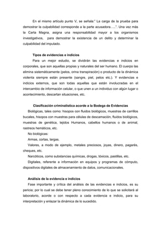 En el mismo artículo punto V, se señala:” La carga de la prueba para
demostrar la culpabilidad corresponde a la parte acusadora…..”. Una vez más
la Carta Magna, asigna una responsabilidad mayor a los organismos
investigativos, para demostrar la existencia de un delito y determinar la
culpabilidad del imputado.
Tipos de evidencias e indicios
Para un mejor estudio, se dividirán las evidencias e indicios en
corporales, que son aquellas propias y naturales del ser humano. El cuerpo las
elimina sistemáticamente (pelos, orina transpiración) o producto de la dinámica
violenta siempre están presente (sangre, piel, pelos etc.). Y evidencias e
indicios externos, que son todas aquellas que están involucradas en el
intercambio de información celular, o que unen a un individuo con algún lugar o
acontecimiento, descartan situaciones, etc.
Clasificación criminalística acorde a la Bodega de Evidencias
Biológicas, tales como: hisopos con fluidos biológicos, muestras de carrillos
bucales, hisopos con muestras para células de descamación, fluidos biológicos,
muestras de genética, tejidos Humanos, cabellos humanos o de animal,
rastreos hemáticos, etc.
No biológicas:
Armas, cortas, largas.
Valores, a modo de ejemplo, metales preciosos, joyas, dinero, pagarés,
cheques, etc.
Narcóticos, como substancias químicas, drogas, tóxicos, pastillas, etc.
Digitales, referente a información en equipos y programas de cómputo,
dispositivos digitales de almacenamiento de datos, comunicacionales.
Análisis de la evidencia e indicios
Fase importante y crítica del análisis de las evidencias e indicios, es su
pericia; por lo cual se debe tener pleno conocimiento de lo que se solicitará al
laboratorio, acorde o con respecto a cada evidencia e indicio, para su
interpretación y enlazar la dinámica de lo sucedido.
 