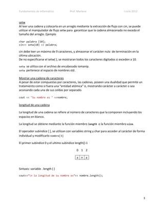 Fundamentos de Informática              Prof. Marlene                              I ciclo 2012


setw
Al leer una cadena y colocarla en un arreglo mediante la extracción de flujo con cin, se puede
utilizar el manipulador de flujo setw para garantizar que la cadena almacenada no exceda el
tamaño del arreglo. Ejemplo

char palabra [10];
cin>> setw(10) >> palabra;

cin debe leer un máximo de 9 caracteres, y almacenar el carácter nulo de terminación en la
última ubicación.
De no especificarse el setw( ), se mostraran todos los caracteres digitados si exceden a 10.

setw   se utiliza con el archivo de encabezado iomanip.
setw   pertenece al espacio de nombres std.

Mostrar una cadena de caracteres
A pesar de estar compuestas por caracteres, las cadenas, poseen una dualidad que permite un
tratamiento como si fuera una “entidad atómica” o, mostrando carácter a carácter o sea
accesando cada una de sus celdas por separado.

cout << "Su nombre es " <<nombre;

longitud de una cadena

La longitud de una cadena se refiere al número de caracteres que la componen incluyendo los
espacios en blanco.

La longitud se obtiene mediante la función miembro length o la función miembro size.

El operador subíndice [ ], se utilizan con variables string y char para acceder al carácter de forma
individual y modificarlo nombre[3]

El primer subíndice 0 y el ultimo subíndice length()-1

                                             0 1 2

                                             a n a


Sintaxis: variable . length ( )

cout<<”n la longitud de su nombre es”<< nombre.length();




                                                                                                  3
 