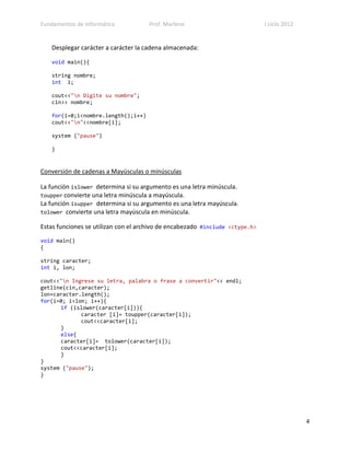 Fundamentos de Informática           Prof. Marlene                            I ciclo 2012


   Desplegar carácter a carácter la cadena almacenada:

   void main(){

   string nombre;
   int i;

   cout<<"n Digite su nombre";
   cin>> nombre;

   for(i=0;i<nombre.length();i++)
   cout<<"n"<<nombre[i];

   system ("pause")

   }


Conversión de cadenas a Mayúsculas o minúsculas

La función islower determina si su argumento es una letra minúscula.
toupper convierte una letra minúscula a mayúscula.
La función isupper determina si su argumento es una letra mayúscula.
tolower convierte una letra mayúscula en minúscula.

Estas funciones se utilizan con el archivo de encabezado #include <ctype.h>

void main()
{

string caracter;
int i, lon;

cout<<"n Ingrese su letra, palabra o frase a convertir"<< endl;
getline(cin,caracter);
lon=caracter.length();
for(i=0; i<lon; i++){
      if (islower(caracter[i])){
             caracter [i]= toupper(caracter[i]);
             cout<<caracter[i];
      }
      else{
      caracter[i]= tolower(caracter[i]);
      cout<<caracter[i];
      }
}
system ("pause");
}




                                                                                             4
 