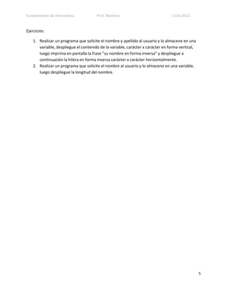 Fundamentos de Informática             Prof. Marlene                             I ciclo 2012


Ejercicios:

    1. Realizar un programa que solicite el nombre y apellido al usuario y lo almacene en una
       variable, despliegue el contenido de la variable, carácter x carácter en forma vertical,
       luego imprima en pantalla la frase ”su nombre en forma inversa” y despliegue a
       continuación la hilera en forma inversa carácter x carácter horizontalmente.
    2. Realizar un programa que solicite el nombre al usuario y lo almacene en una variable,
       luego despliegue la longitud del nombre.




                                                                                                  5
 