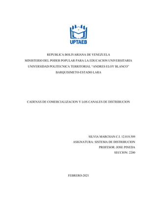 REPUBLICA BOLIVARIANA DE VENEZUELA
MINISTERIO DEL PODER POPULAR PARA LA EDUCACION UNIVERSITARIA
UNIVERSIDAD POLITECNICA TERRITORIAL “ANDRES ELOY BLANCO”
BARQUISIMETO-ESTADO LARA
CADENAS DE COMERCIALIZACION Y LOS CANALES DE DISTRIBUCION
SILVIA MARCHAN C.I. 12.018.509
ASIGNATURA: SISTEMA DE DISTRIBUCION
PROFESOR: JOSE PINEDA
SECCION: 2200
FEBRERO-2021
 