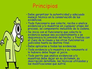 Principios Debe garantizar la autenticidad y adecuado manejo técnico en la conservación de las evidencias.  Todo funcionario que colecte, reciba o analice evidencias y/o muestras en cualquier etapa del proceso, es componente ineludible de la cadena.  Se inicia con el funcionario que colecta la evidencia aunque sea accidentalmente o se desconozca la comisión del hecho; y finaliza con el Juez de la Causa y los otros funcionarios judiciales hasta su destino final. Debe aplicarse a todas las evidencias.  Toda evidencia y/o muestra o su remanente si lo hubiera debe llegar al juicio.  Todo perito que analice evidencias y/o muestras debe dejar en su dictamen, su descripción detallada, las técnicas utilizadas y las modificaciones que sufrió.  