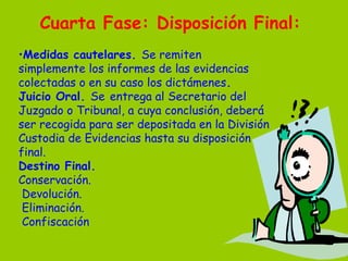 Cuarta Fase: Disposición Final:   Medidas cautelares.  Se remiten simplemente los informes de las evidencias colectadas o en su caso los dictámenes . Juicio Oral.  Se   entrega al Secretario del Juzgado o Tribunal, a cuya conclusión, deberá ser recogida para ser depositada en la División Custodia de Evidencias hasta su disposición final. Destino Final. Conservación.   Devolución.   Eliminación.   Confiscación 