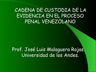    CADENA DE CUSTODIA DE LA
    EVIDENCIA EN EL PROCESO
       PENAL VENEZOLANO



                 
Prof. José Luis Malaguera Rojas.
    Universidad de los Andes.
 
