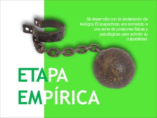 ETAPA
EMPÍRICA
Sedesarrollacon ladeclaración de
testigos.El sospechoso era sometido a
una serie de presiones físicas y
psicológicas para admitir su
culpabilidad.
 