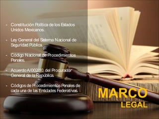 MARCO
LEGAL
- Constitución Política de los Estados
Unidos Mexicanos.
- Ley General del Sistema Nacional de
Seguridad Pública.
- Código Nacional de Procedimientos
Penales.
- AcuerdoA/002/10,del Procurador
General de laRepública.
- Códigosde ProcedimientosPenales de
cadauna de las Entidades Federativas.
 