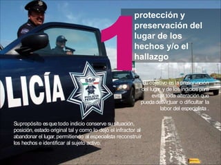 protección y
preservación del
lugar de los
hechos y/o el
hallazgo
Suobjetivo es lapreservación
del lugar y de los indicios para
evitar toda alteración que
pueda desvirtuar o dificultar la
labor del especialista .
Supropósito esque todo indicio conserve susituación,
posición,estado original tal y como lo dejó el infractor al
abandonar el lugar,permitiendo al especialista reconstruir
los hechos e identificar al sujeto activo.
 