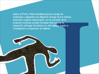 Aplica al Perito,Policía facultada para el manejo de
evidencias y asignados ala diligencia al lugar de los hechos,
personas y lugares relacionados con la comisión de la
presunta conducta punible.Sedesarrolla durante la
inspección del lugar de hechos y/o del hallazgo sujeto a
investigación,e inspección de cadáver.
 