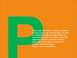Aplica a las instituciones y servidores públicos
de salud que por sus funciones tengan contacto
con personas posiblemente relacionadas con
una conducta punible y/o indicios o evidencias
materiales.Inicia con la atención médica o
paramédica inicial,hasta la entrega de los
indicios o evidencia material
alaautoridad correspondiente.
 