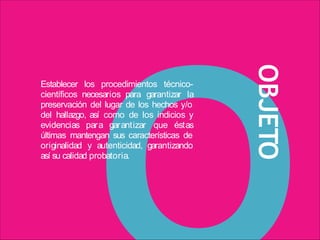 OBJETO
Establecer los procedimientos técnico-
científicos necesarios para garantizar la
preservación del lugar de los hechos y/o
del hallazgo, así como de los indicios y
evidencias para garantizar que éstas
últimas mantengan sus características de
originalidad y autenticidad, garantizando
así su calidad probatoria.
 