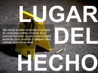 LUGAR
DEL
HECHO
Sitio donde se debe comprobar lacomisión
de conductaspunibles,producto de un
presunto homicidio,suicidio,muerte natural,
accidente,hurto,violación o cualquier delito
tipificado en lanorma penal.
 