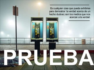 PRUEBA
Es cualquier cosa que pueda exhibirse
para demostrar la verdad acerca de un
hecho dudoso;son los medios que nos
acercan ala verdad.
 
