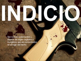 INDICIO
Son todoslos elementosu
objetos de origen orgánico o
inorgánico que son encontrados
en el lugar del hecho.
 