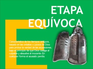Característica de los tiempos antiguos,
basado en las ordalías o juicios de Dios
para probar la verdad de las acusaciones,
bajo el principio de que Dios castiga al
culpable y absuelve al inocente.En
cualquier forma el acusado perdía.
ETAPA
EQUÍVOCA
 