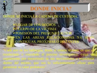 DONDE INICIA? 
DONDE SE INICIA LA CADENA DE CUSTODIA 
LUGAR DE LOS HECHOS 
CUERPO DE LA VICTIMA 
POSESIÓN DEL PRESUNTO AUTOR 
EN LAS AREAS RELACIONADAS YA SEAN 
CONTIGUAS, PROXIMAS O DISTANTES 
“Cada uno de los hallazgos, desde el mismo instante en que es 
recolectado o vinculado al proceso investigativo, exige un 
seguimiento por menorizado de sus movimientos o trayectoria 
dentro del mismo, que sea lo suficientemente eficaz para 
garantizar su valor probatorio”. 
 