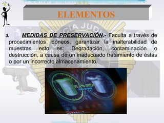 ELEMENTOS 
3. MEDIDAS DE PRESERVACIÓN.- Faculta a través de 
procedimientos idóneos, garantizar la inalterabilidad de 
muestras esto es: Degradación, contaminación o 
destrucción, a causa de un inadecuado tratamiento de éstas 
o por un incorrecto almacenamiento. 
 