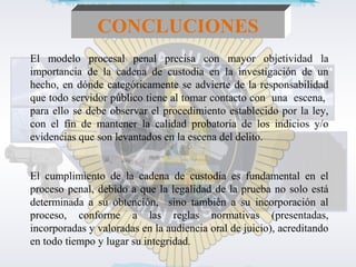 CONCLUCIONES 
El modelo procesal penal precisa con mayor objetividad la 
importancia de la cadena de custodia en la investigación de un 
hecho, en dónde categóricamente se advierte de la responsabilidad 
que todo servidor público tiene al tomar contacto con una escena, 
para ello se debe observar el procedimiento establecido por la ley, 
con el fin de mantener la calidad probatoria de los indicios y/o 
evidencias que son levantados en la escena del delito. 
El cumplimiento de la cadena de custodia es fundamental en el 
proceso penal, debido a que la legalidad de la prueba no solo está 
determinada a su obtención, sino también a su incorporación al 
proceso, conforme a las reglas normativas (presentadas, 
incorporadas y valoradas en la audiencia oral de juicio), acreditando 
en todo tiempo y lugar su integridad. 
