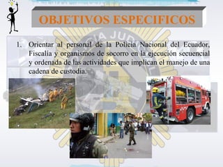 OBJETIVOS ESPECIFICOS 
1. Orientar al personal de la Policía Nacional del Ecuador, 
Fiscalía y organismos de socorro en la ejecución secuencial 
y ordenada de las actividades que implican el manejo de una 
cadena de custodia. 
 