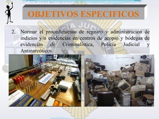 OBJETIVOS ESPECIFICOS 
2. Normar el procedimiento de registro y administración de 
indicios y/o evidencias en centros de acopio y bodegas de 
evidencias de Criminalística, Policía Judicial y 
Antinarcóticos. 
 