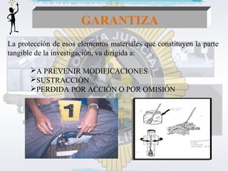 GARANTIZA 
La protección de esos elementos materiales que constituyen la parte 
tangible de la investigación, va dirigida a: 
A PREVENIR MODIFICACIONES 
SUSTRACCIÓN 
PERDIDA POR ACCIÓN O POR OMISIÓN 
 