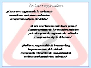 ¿Como esta organizada la cadena de 
custodia en materia de vehículos 
recuperados objeto del delito? 
¿Cual es el fundamento legal para el 
funcionamiento de los estacionamientos 
privados para el resguardo de vehículos 
recuperados objeto del delito? 
¿Quién es responsable de la custodia y 
la preservación del vehiculo 
recuperado a la orden de una autoridad 
en los estacionamientos privados? 
 