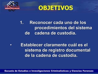Escuela de Estudios e Investigaciones Criminalísticas y Ciencias Forenses
OBJETIVOS
1. Reconocer cada uno de los
procedimientos del sistema
de cadena de custodia.
• Establecer claramente cuál es el
sistema de registro documental
de la cadena de custodia.
 