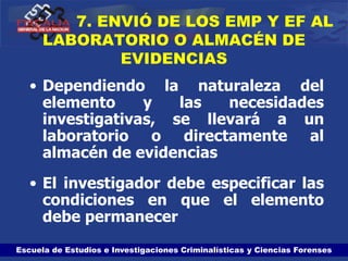 Escuela de Estudios e Investigaciones Criminalísticas y Ciencias Forenses
7. ENVIÓ DE LOS EMP Y EF AL
LABORATORIO O ALMACÉN DE
EVIDENCIAS
• Dependiendo la naturaleza del
elemento y las necesidades
investigativas, se llevará a un
laboratorio o directamente al
almacén de evidencias
• El investigador debe especificar las
condiciones en que el elemento
debe permanecer
 