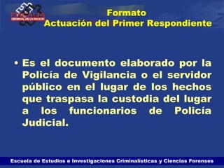 Escuela de Estudios e Investigaciones Criminalísticas y Ciencias Forenses
Formato
Actuación del Primer Respondiente
• Es el documento elaborado por la
Policía de Vigilancia o el servidor
público en el lugar de los hechos
que traspasa la custodia del lugar
a los funcionarios de Policía
Judicial.
 