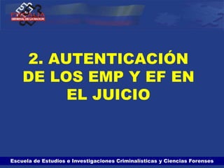 Escuela de Estudios e Investigaciones Criminalísticas y Ciencias Forenses
2. AUTENTICACIÓN
DE LOS EMP Y EF EN
EL JUICIO
 