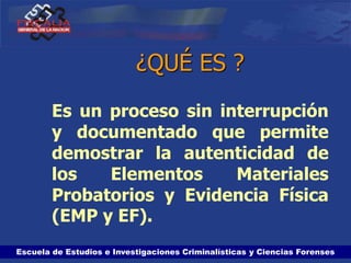 Escuela de Estudios e Investigaciones Criminalísticas y Ciencias Forenses
¿QUÉ ES ?
Es un proceso sin interrupción
y documentado que permite
demostrar la autenticidad de
los Elementos Materiales
Probatorios y Evidencia Física
(EMP y EF).
 