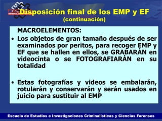 Escuela de Estudios e Investigaciones Criminalísticas y Ciencias Forenses
Disposición final de los EMP y EF
(continuación)
MACROELEMENTOS:
• Los objetos de gran tamaño después de ser
examinados por peritos, para recoger EMP y
EF que se hallen en ellos, se GRABARÁN en
videocinta o se FOTOGRAFIARÁN en su
totalidad
• Estas fotografías y videos se embalarán,
rotularán y conservarán y serán usados en
juicio para sustituir al EMP
 