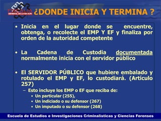 Escuela de Estudios e Investigaciones Criminalísticas y Ciencias Forenses
¿DONDE INICIA Y TERMINA ?
• Inicia en el lugar donde se encuentre,
obtenga, o recolecte el EMP Y EF y finaliza por
orden de la autoridad competente
• La Cadena de Custodia documentada
normalmente inicia con el servidor público
• El SERVIDOR PÚBLICO que hubiere embalado y
rotulado el EMP y EF, lo custodiará. (Artículo
257)
– Esto incluye los EMP o EF que reciba de:
• Un particular (255),
• Un indiciado o su defensor (267)
• Un imputado o su defensor (268)
 