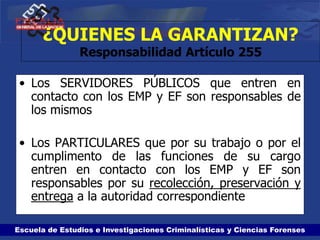Escuela de Estudios e Investigaciones Criminalísticas y Ciencias Forenses
¿QUIENES LA GARANTIZAN?
Responsabilidad Artículo 255
• Los SERVIDORES PÚBLICOS que entren en
contacto con los EMP y EF son responsables de
los mismos
• Los PARTICULARES que por su trabajo o por el
cumplimento de las funciones de su cargo
entren en contacto con los EMP y EF son
responsables por su recolección, preservación y
entrega a la autoridad correspondiente
 
