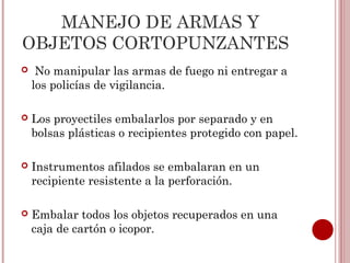 MANEJO DE ARMAS Y
OBJETOS CORTOPUNZANTES
    No manipular las armas de fuego ni entregar a
    los policías de vigilancia.

   Los proyectiles embalarlos por separado y en
    bolsas plásticas o recipientes protegido con papel.

   Instrumentos afilados se embalaran en un
    recipiente resistente a la perforación.

   Embalar todos los objetos recuperados en una
    caja de cartón o icopor.
 
