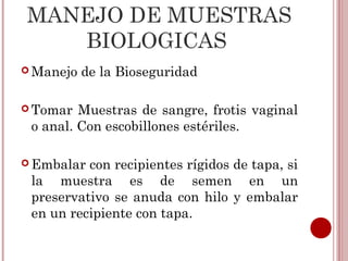 MANEJO DE MUESTRAS
   BIOLOGICAS
 Manejo   de la Bioseguridad

 Tomar  Muestras de sangre, frotis vaginal
 o anal. Con escobillones estériles.

 Embalar con recipientes rígidos de tapa, si
 la muestra es de semen en un
 preservativo se anuda con hilo y embalar
 en un recipiente con tapa.
 