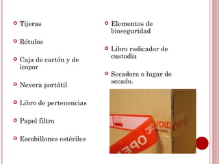    Tijeras                     Elementos de
                                 bioseguridad
   Rótulos
                                Libro radicador de
                                 custodia
   Caja de cartón y de
    icopor
                                Secadora o lugar de
                                 secado.
   Nevera portátil

   Libro de pertenencias

   Papel filtro

   Escobillones estériles
 