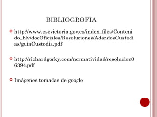 BIBLIOGROFIA
   http://www.esevictoria.gov.co/index_files/Conteni
    do_hlv/docOficiales/Resoluciones/AdendosCustodi
    as/guiaCustodia.pdf

   http://richardgorky.com/normatividad/resolucion0
    6394.pdf

   Imágenes tomadas de google
 