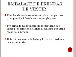 EMBALAJE DE PRENDAS
         DE VESTIR
   Prendas de vestir secas se embalan una por una
    y las prendas húmedas en bolsas plásticas.

   Por arma de fuego cubrir áreas afectadas que
    cubran los orificios, evitando el contacto con otras
    areas de la prenda.

   El funcionario sella la bolsa y lo marca con datos
    de su contenido
 