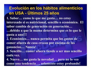 Evolución en los hábitos alimenticios
 en USA - Últimos 25 años
1. Sabor… como lo que me gusta… no estoy
interesado si es nutricional, sencillo o económico. El
sabor cambia de generación en generación…
…debido a que la mama determina que es lo que le
gusta a uno!!!
2. Económico… nunca permita que los gastos de
comer afuera de casa crecen por encima de las
ganancias… Nunca!
3. Sencillo… comer afuera tiende a ser mas sencillo
cada vez.
4. Nuevo… me gusta la novedad… pero no lo veo
como una tendencia…. solamente estoy probando!
 