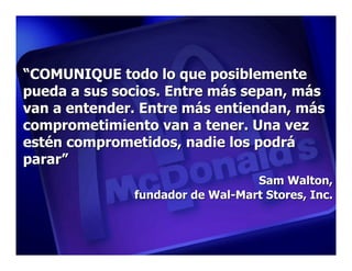 “COMUNIQUE todo lo que posiblemente
pueda a sus socios. Entre más sepan, más
van a entender. Entre más entiendan, más
comprometimiento van a tener. Una vez
estén comprometidos, nadie los podrá
parar”
                                 Sam Walton,
              fundador de Wal-Mart Stores, Inc.
 