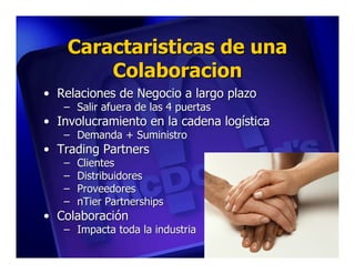 Caractaristicas de una
        Colaboracion
• Relaciones de Negocio a largo plazo
   – Salir afuera de las 4 puertas
• Involucramiento en la cadena logística
   – Demanda + Suministro
• Trading Partners
   –   Clientes
   –   Distribuidores
   –   Proveedores
   –   nTier Partnerships
• Colaboración
   – Impacta toda la industria
 