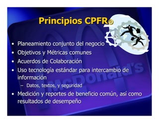 Principios CPFR®

• Planeamiento conjunto del negocio
• Objetivos y Métricas comunes
• Acuerdos de Colaboración
• Uso tecnología estándar para intercambio de
  información
   – Datos, textos, y seguridad
• Medición y reportes de beneficio común, así como
  resultados de desempeño
 