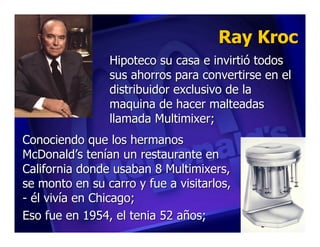 Ray Kroc
                Hipoteco su casa e invirtió todos
                sus ahorros para convertirse en el
                distribuidor exclusivo de la
                maquina de hacer malteadas
                llamada Multimixer;
Conociendo que los hermanos
McDonald’s tenían un restaurante en
California donde usaban 8 Multimixers,
se monto en su carro y fue a visitarlos,
- él vivía en Chicago;
Eso fue en 1954, el tenia 52 años;
 