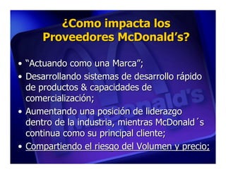 ¿Como impacta los
     Proveedores McDonald’s?

• “Actuando como una Marca”;
• Desarrollando sistemas de desarrollo rápido
  de productos & capacidades de
  comercialización;
• Aumentando una posición de liderazgo
  dentro de la industria, mientras McDonald´s
  continua como su principal cliente;
• Compartiendo el riesgo del Volumen y precio;
 