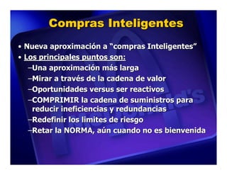 Compras Inteligentes
• Nueva aproximación a “compras Inteligentes”
• Los principales puntos son:
   –Una aproximación más larga
   –Mirar a través de la cadena de valor
   –Oportunidades versus ser reactivos
   –COMPRIMIR la cadena de suministros para
    reducir ineficiencias y redundancias
   –Redefinir los limites de riesgo
   –Retar la NORMA, aún cuando no es bienvenida
 