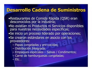 Desarrollo Cadena de Suministros
•Restaurantes de Comida Rápida (QSR) eran
 desconocidos por la industria;
•No existían ni Productos ni Servicios disponibles
 para nuestras necesidades especificas;
•Se inicio un proceso liderado por operaciones;
•Se crearon estándares en asocio con los
 proveedores:
  – Papas congeladas y pre-cocidas;
  – Distribución Integrada;
  – Empaques especiales – Salsas / Condimentos;
  – Carne de hamburguesas congeladas;
  – Etc…
 