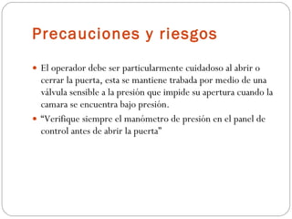 Precauciones y riesgos  El operador debe ser particularmente cuidadoso al abrir o cerrar la puerta, esta se mantiene trabada por medio de una válvula sensible a la presión que impide su apertura cuando la camara se encuentra bajo presión.  “ Verifique siempre el manómetro de presión en el panel de control antes de abrir la puerta” 