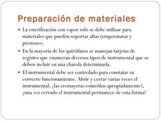 Preparación de materiales La esterilización con vapor solo se debe utilizar para materiales que pueden soportar altas temperaturas y presiones. En la mayoría de los quirófanos se manejan tarjetas de registro que enumeran diversos tipos de instrumental que se deben incluir en una charola determinada. El instrumental debe ser controlado para constatar su correcto funcionamiento. Abrir y cerrar varias veces el instrumental, ¿las cremayeras coinciden apropiadamente?, ¿una vez cerrado el instrumental permanece de esta forma? 